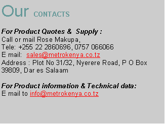 Text Box: Our CONTACTS
For Product Quotes & Supply :
Call or mail Rose Makupa,
Tele: +255 22 2860696, 0757 066066
E mail: sales@metrokenya.co.tz
Address : Plot No 31/32, Nyerere Road, P O Box 39809, Dar es Salaam
For Product information & Technical data:
E mail to info@metrokenya.co.tz